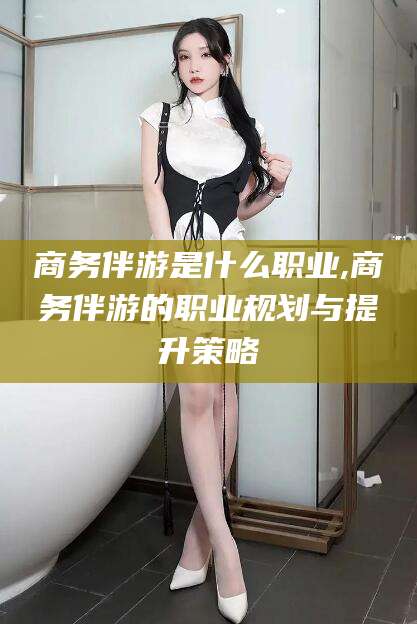 攀枝花商务伴游是什么职业,商务伴游的职业规划与提升策略