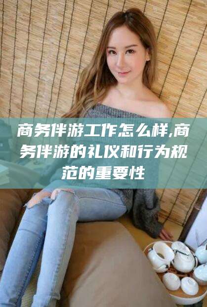 攀枝花商务伴游工作怎么样,商务伴游的礼仪和行为规范的重要性