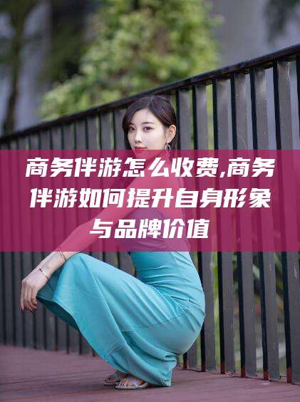 攀枝花商务伴游怎么收费,商务伴游如何提升自身形象与品牌价值