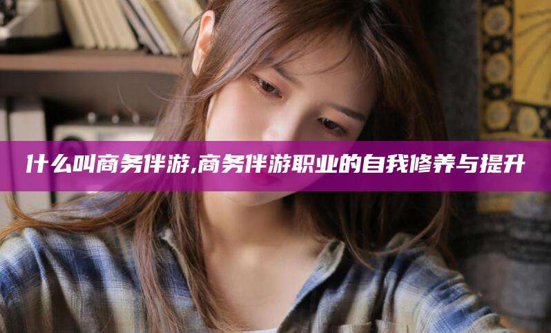 攀枝花什么叫商务伴游,商务伴游职业的自我修养与提升