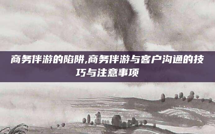 攀枝花商务伴游的陷阱,商务伴游与客户沟通的技巧与注意事项