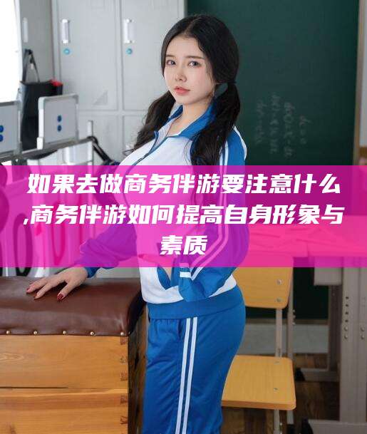 攀枝花如果去做商务伴游要注意什么,商务伴游如何提高自身形象与素质