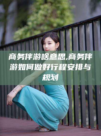 攀枝花商务伴游啥意思,商务伴游如何做好行程安排与规划