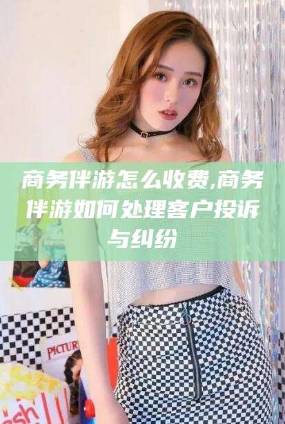 攀枝花商务伴游怎么收费,商务伴游如何处理客户投诉与纠纷