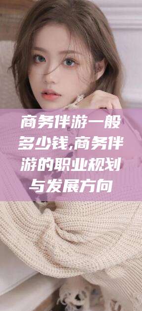 攀枝花商务伴游一般多少钱,商务伴游的职业规划与发展方向