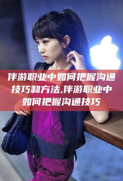 攀枝花伴游职业中如何把握沟通技巧和方法,伴游职业中如何把握沟通技巧