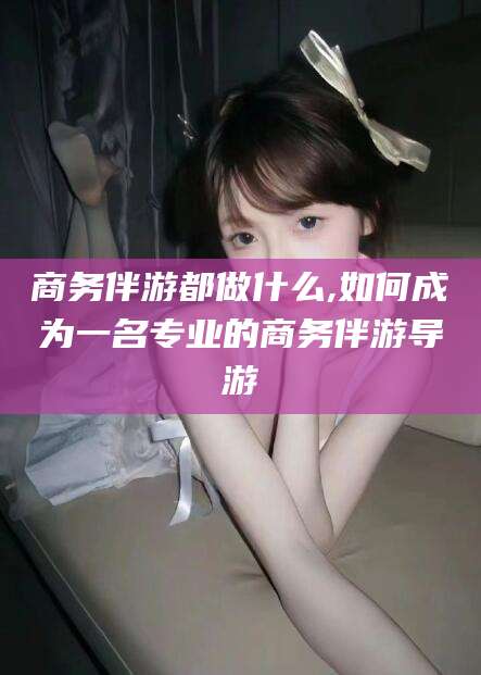 攀枝花商务伴游都做什么,如何成为一名专业的商务伴游导游