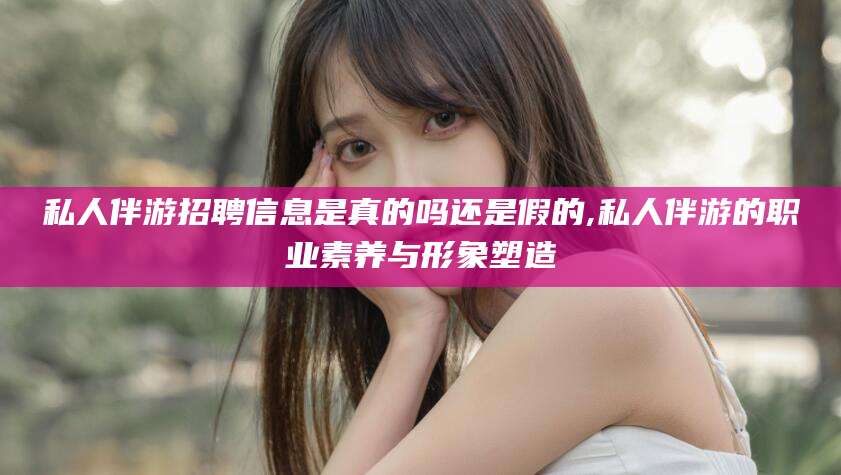 攀枝花私人伴游招聘信息是真的吗还是假的,私人伴游的职业素养与形象塑造