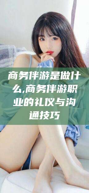 攀枝花商务伴游是做什么,商务伴游职业的礼仪与沟通技巧