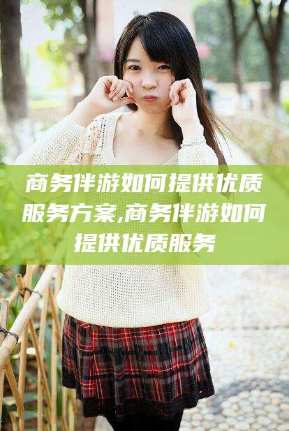 攀枝花商务伴游如何提供优质服务方案,商务伴游如何提供优质服务