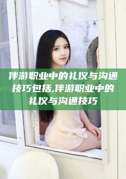 攀枝花伴游职业中的礼仪与沟通技巧包括,伴游职业中的礼仪与沟通技巧