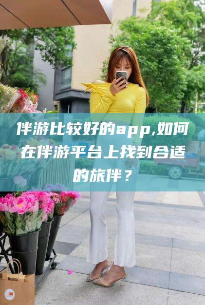 攀枝花伴游比较好的app,如何在伴游平台上找到合适的旅伴？