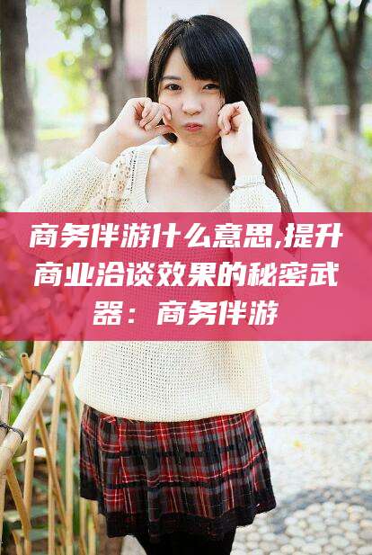 攀枝花商务伴游什么意思,提升商业洽谈效果的秘密武器：商务伴游