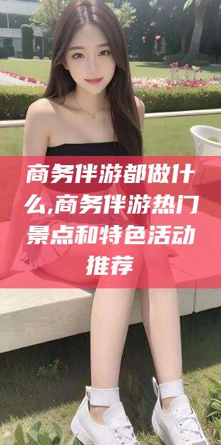 攀枝花商务伴游都做什么,商务伴游热门景点和特色活动推荐