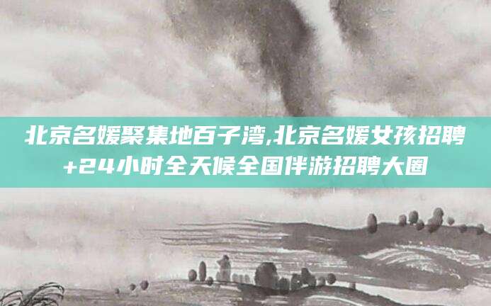 攀枝花北京名媛聚集地百子湾,北京名媛女孩招聘+24小时全天候全国伴游招聘大圈