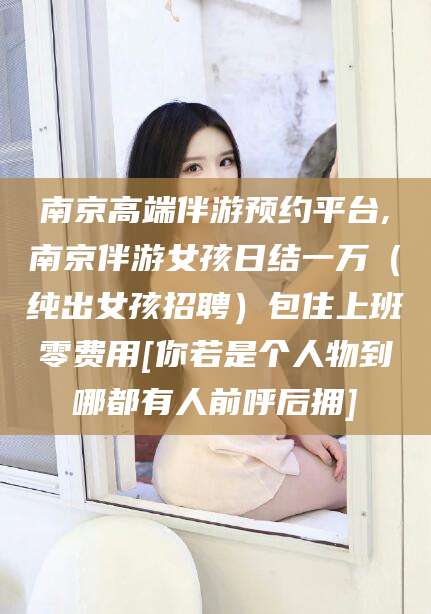 攀枝花南京高端伴游预约平台,南京伴游女孩日结一万（纯出女孩招聘）包住上班零费用[你若是个人物到哪都有人前呼后拥]