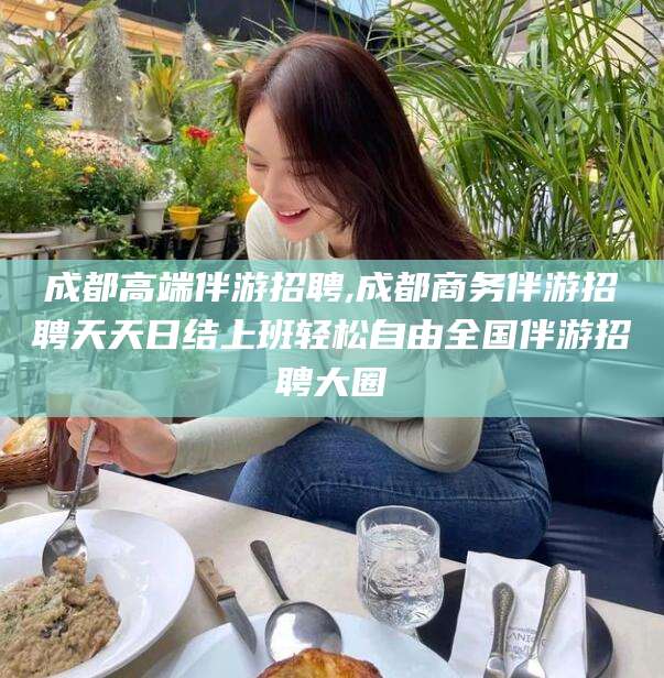 攀枝花成都高端伴游招聘,成都商务伴游招聘天天日结上班轻松自由全国伴游招聘大圈