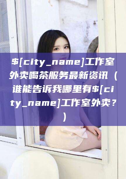 攀枝花工作室外卖喝茶服务最新资讯（谁能告诉我哪里有攀枝花工作室外卖？）