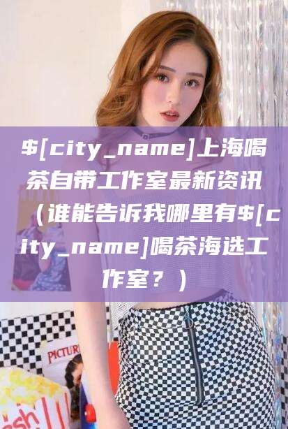 攀枝花上海喝茶自带工作室最新资讯（谁能告诉我哪里有攀枝花喝茶海选工作室？）