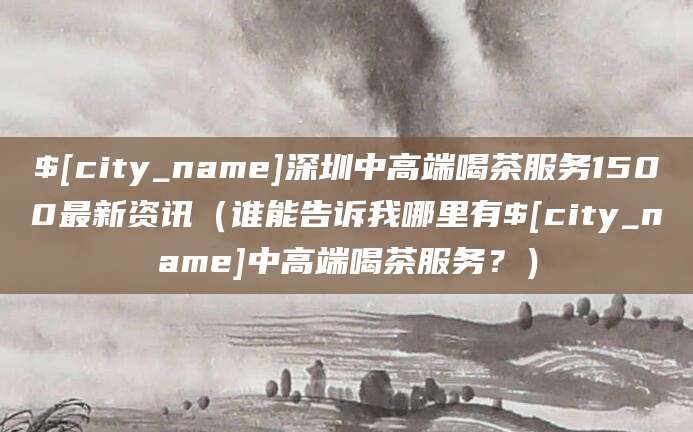 攀枝花深圳中高端喝茶服务1500最新资讯(谁能告诉我哪里有攀枝花中高端喝茶服务?)