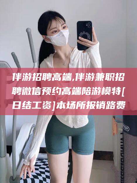 攀枝花伴游招聘高端,伴游兼职招聘微信预约高端陪游模特[日结工资]本场所报销路费