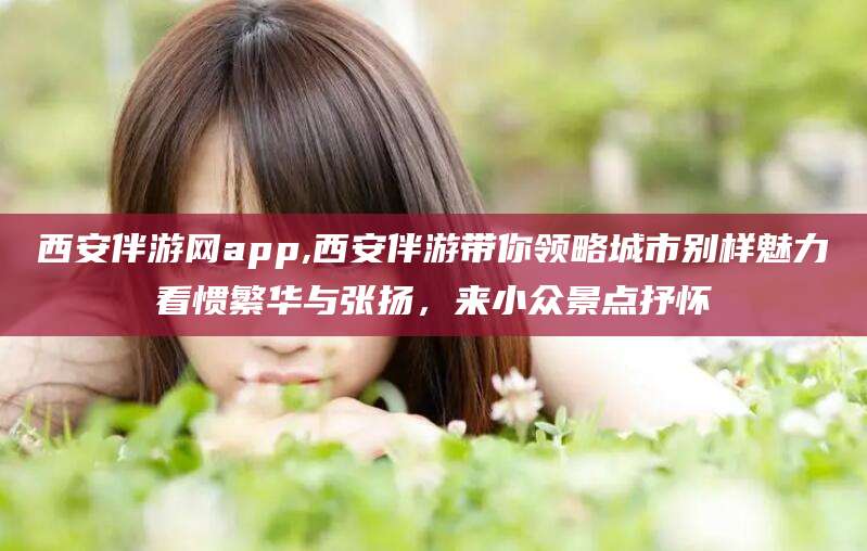 攀枝花西安伴游网app,西安伴游带你领略城市别样魅力看惯繁华与张扬，来小众景点抒怀