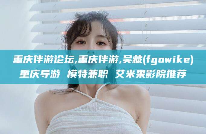 攀枝花重庆伴游论坛,重庆伴游,吴藏(fgowike)重庆导游 模特兼职 艾米果影院推荐