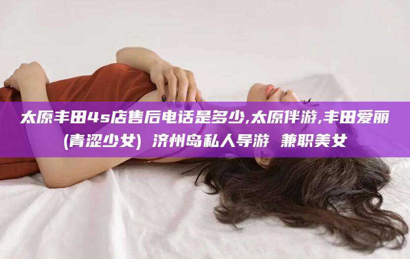 攀枝花太原丰田4s店售后电话是多少,太原伴游,丰田爱丽(青涩少女) 济州岛私人导游 兼职美女