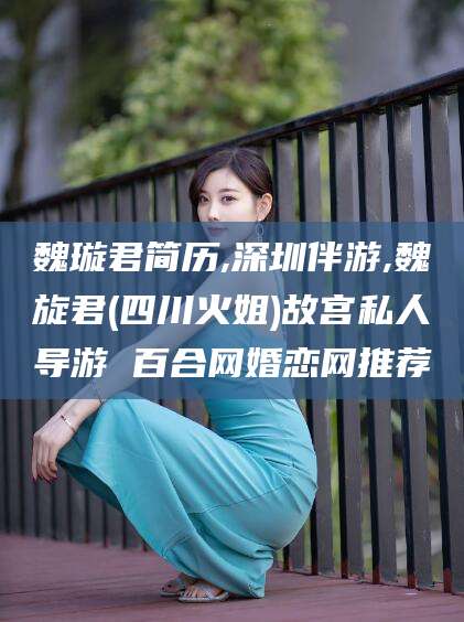 攀枝花魏璇君简历,深圳伴游,魏旋君(四川火姐)故宫私人导游 百合网婚恋网推荐