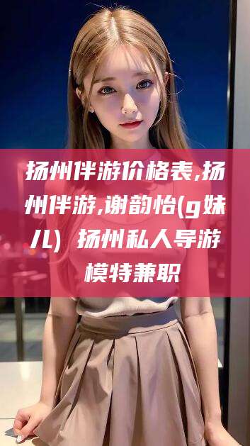 攀枝花扬州伴游价格表,扬州伴游,谢韵怡(g妹儿) 扬州私人导游 模特兼职