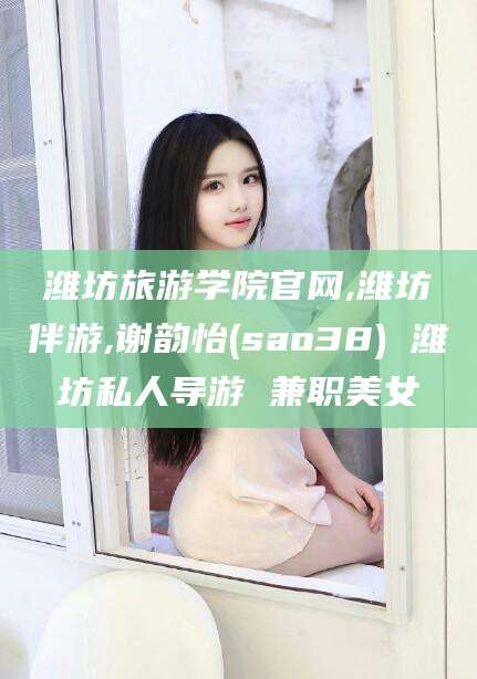 攀枝花潍坊旅游学院官网,潍坊伴游,谢韵怡(sao38) 潍坊私人导游 兼职美女