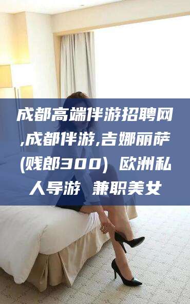 攀枝花成都高端伴游招聘网,成都伴游,吉娜丽萨(贱郎300) 欧洲私人导游 兼职美女