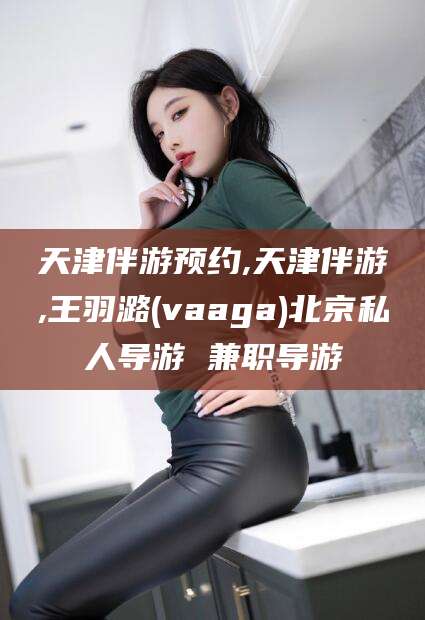 攀枝花天津伴游预约,天津伴游,王羽潞(vaaga)北京私人导游 兼职导游