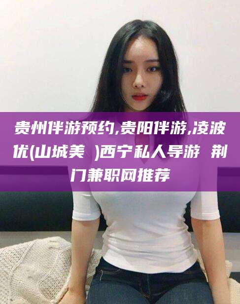 攀枝花贵州伴游预约,贵阳伴游,凌波优(山城美姫)西宁私人导游 荆门兼职网推荐