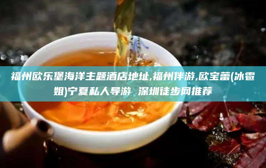 攀枝花福州欧乐堡海洋主题酒店地址,福州伴游,欧宝蕾(冰雹姐)宁夏私人导游 深圳徒步网推荐