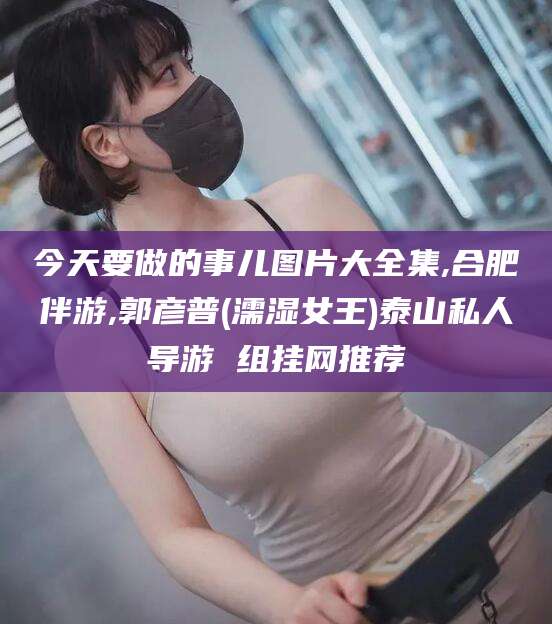 攀枝花今天要做的事儿图片大全集,合肥伴游,郭彦普(濡湿女王)泰山私人导游 组挂网推荐