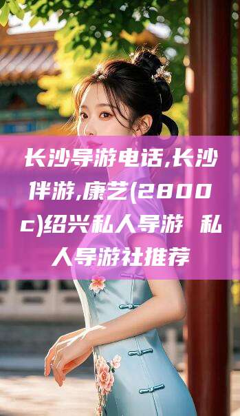攀枝花长沙导游电话,长沙伴游,康艺(2800c)绍兴私人导游 私人导游社推荐