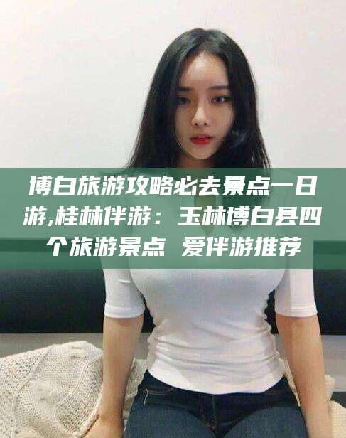 攀枝花博白旅游攻略必去景点一日游,桂林伴游：玉林博白县四个旅游景点 爱伴游推荐