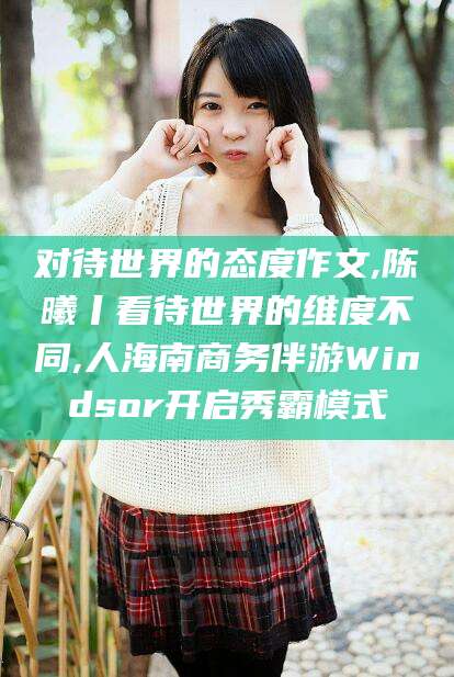 攀枝花对待世界的态度作文,陈曦丨看待世界的维度不同,人海南商务伴游Windsor开启秀霸模式