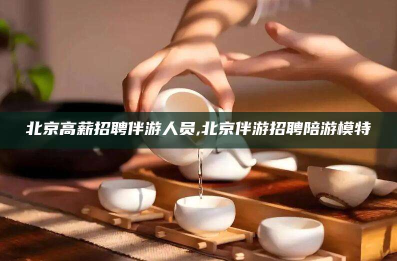 攀枝花北京高薪招聘伴游人员,北京伴游招聘陪游模特