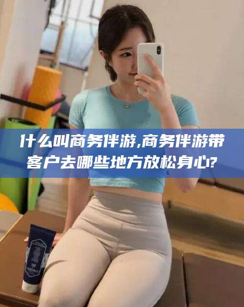 攀枝花什么叫商务伴游,商务伴游带客户去哪些地方放松身心?