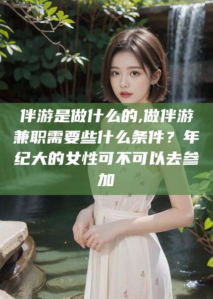 攀枝花伴游是做什么的,做伴游兼职需要些什么条件？年纪大的女性可不可以去参加