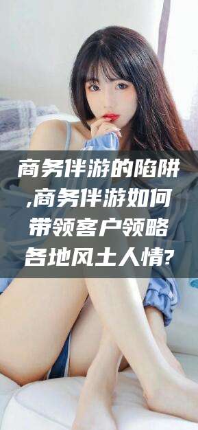 攀枝花商务伴游的陷阱,商务伴游如何带领客户领略各地风土人情?