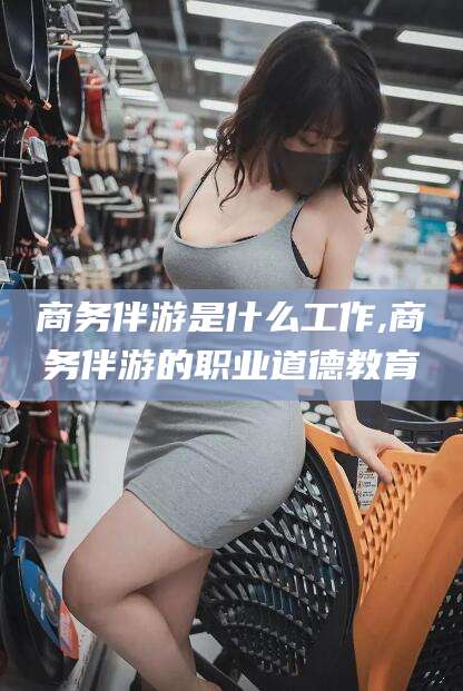 攀枝花商务伴游是什么工作,商务伴游的职业道德教育