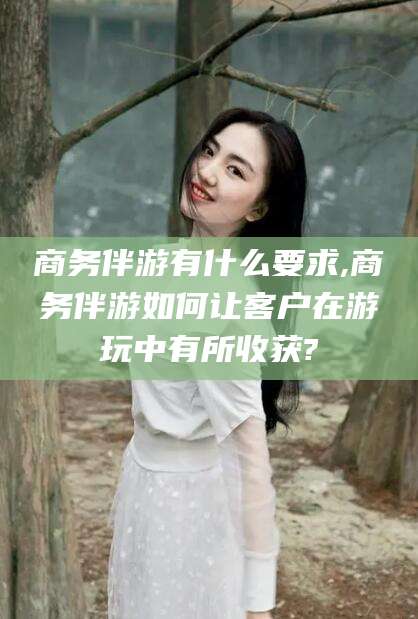 攀枝花商务伴游有什么要求,商务伴游如何让客户在游玩中有所收获?