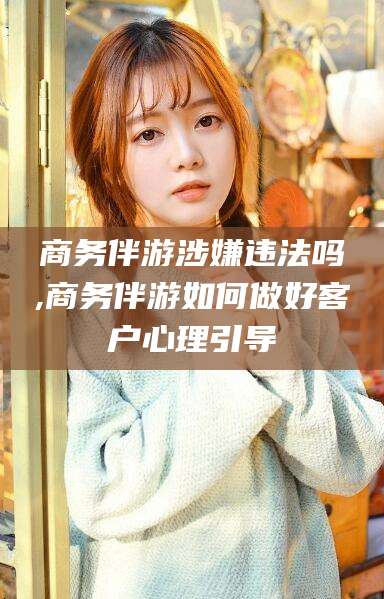 攀枝花商务伴游涉嫌违法吗,商务伴游如何做好客户心理引导