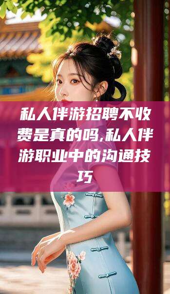 攀枝花私人伴游招聘不收费是真的吗,私人伴游职业中的沟通技巧