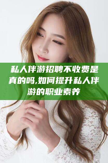 攀枝花私人伴游招聘不收费是真的吗,如何提升私人伴游的职业素养