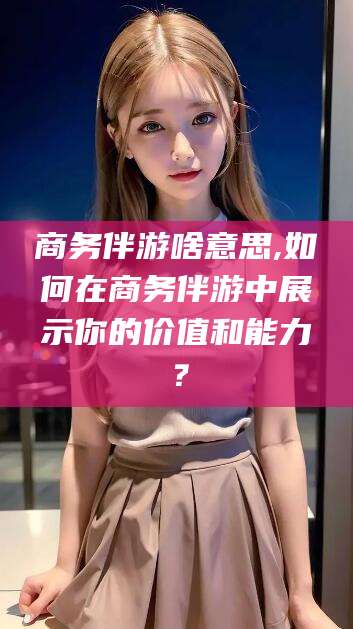 攀枝花商务伴游啥意思,如何在商务伴游中展示你的价值和能力？