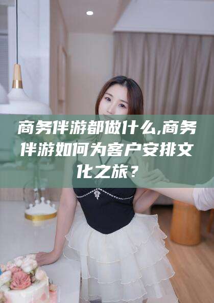 攀枝花商务伴游都做什么,商务伴游如何为客户安排文化之旅？